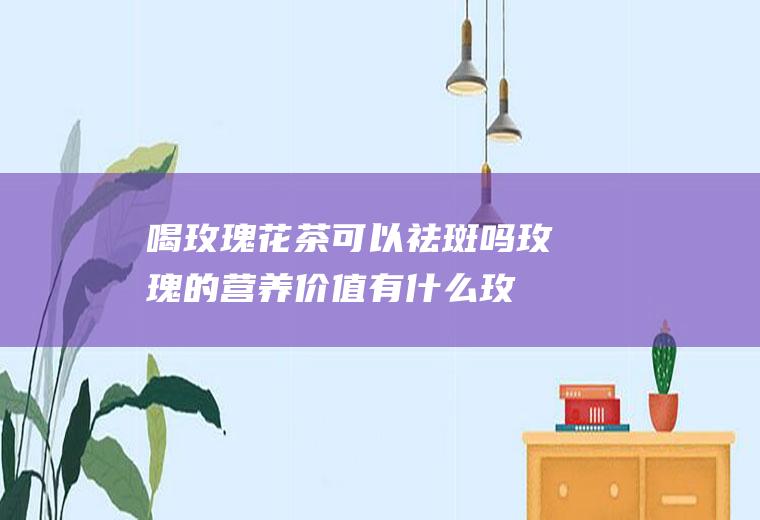 喝玫瑰花茶可以祛斑吗玫瑰的营养价值有什么(玫瑰花茶能祛斑)