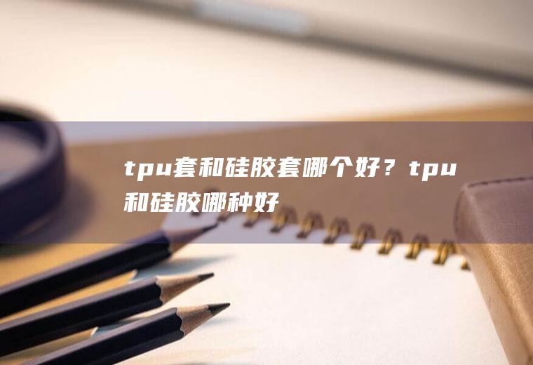 tpu套和硅胶套哪个好？(tpu和硅胶哪种好)