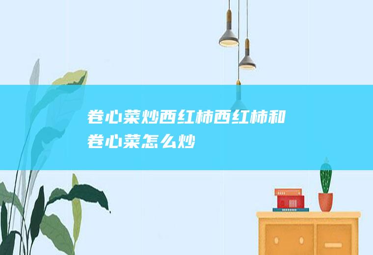 卷心菜炒西红柿_西红柿和卷心菜怎么炒