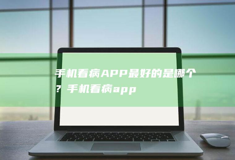 手机看病APP最好的是哪个？(手机看病app最好的是哪个APP)