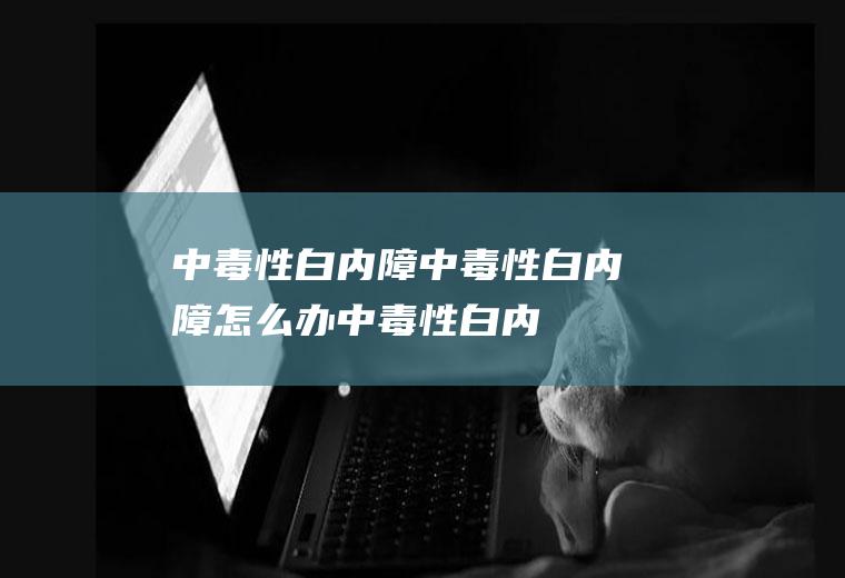 中毒性白内障_中毒性白内障怎么办_中毒性白内障吃什么好_中毒性白内障的症状