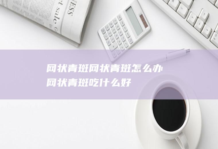 网状青斑_网状青斑怎么办_网状青斑吃什么好_网状青斑的症状