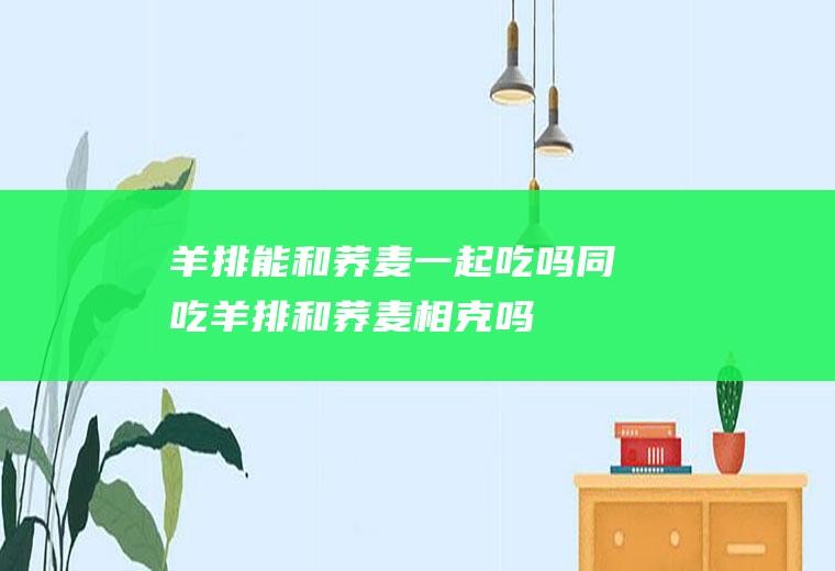 羊排能和荞麦一起吃吗/同吃_羊排和荞麦相克吗