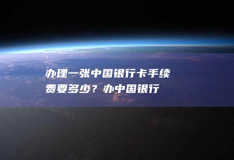 办理一张中国银行卡手续费要多少？(办中国银行卡要多少钱手续费)