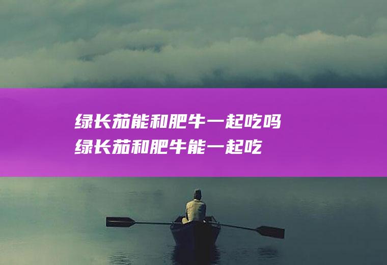 绿长茄能和肥牛一起吃吗_绿长茄和肥牛能一起吃吗/同吃