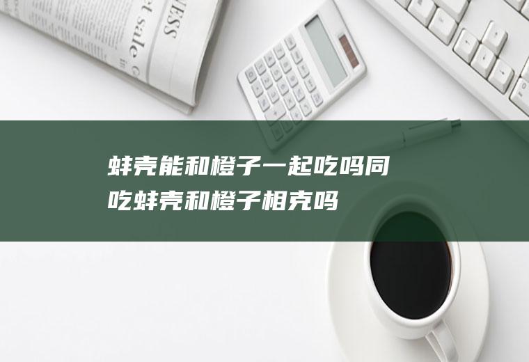 蚌壳能和橙子一起吃吗/同吃_蚌壳和橙子相克吗