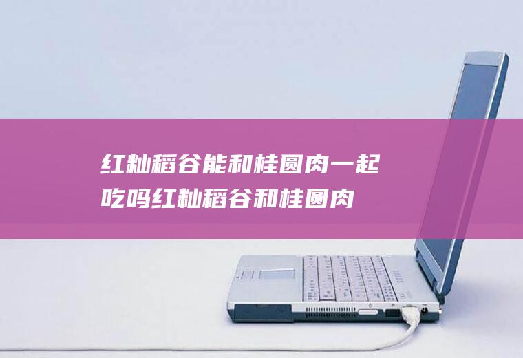 红籼稻谷能和桂圆肉一起吃吗_红籼稻谷和桂圆肉能一起吃吗/同吃