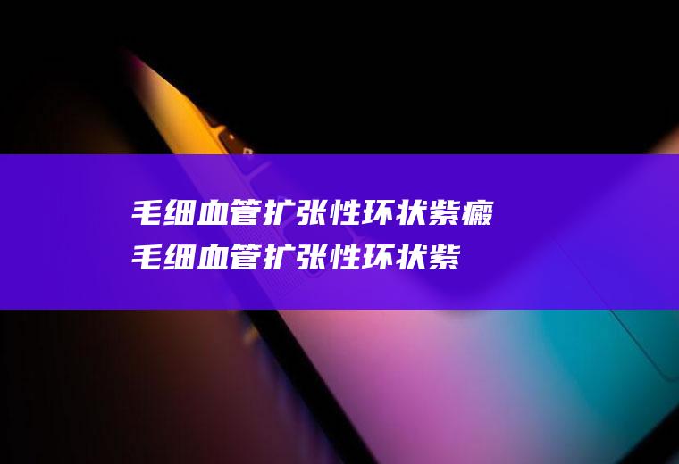 毛细血管扩张性环状紫癜_毛细血管扩张性环状紫癜怎么办_毛细血管扩张性环状紫癜吃什么好_毛细血管扩张性环状紫癜的症状