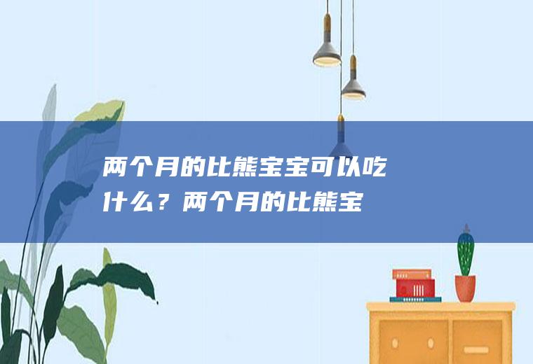 两个月的比熊宝宝可以吃什么？(两个月的比熊宝宝可以吃什么零食)