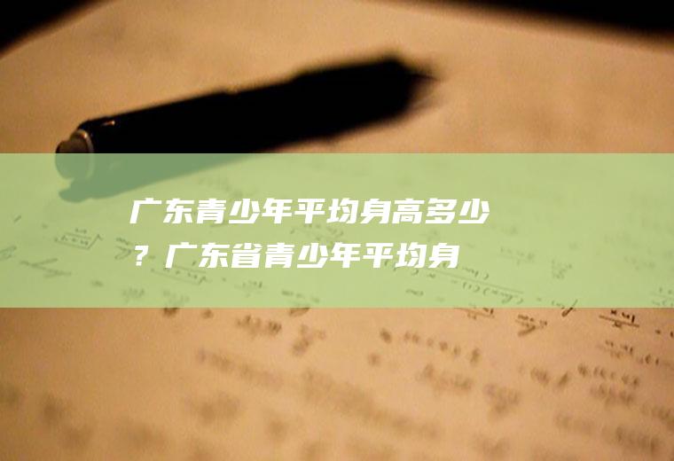 广东青少年平均身高多少？(广东省青少年平均身高)