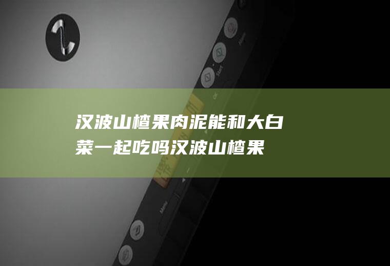 汉波山楂果肉泥能和大白菜一起吃吗_汉波山楂果肉泥和大白菜能一起吃吗/同吃