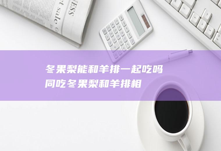 冬果梨能和羊排一起吃吗/同吃_冬果梨和羊排相克吗