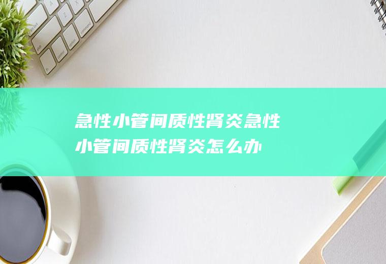 急性小管间质性肾炎_急性小管间质性肾炎怎么办_急性小管间质性肾炎吃什么好_急性小管间质性肾炎的症状