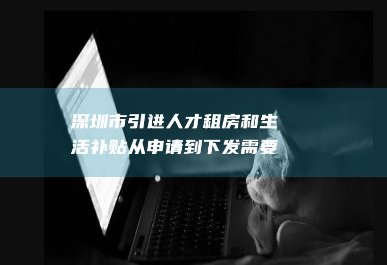 深圳市引进人才租房和生活补贴从申请到下发需要多久(深圳人才引进租房和生活补贴公示)