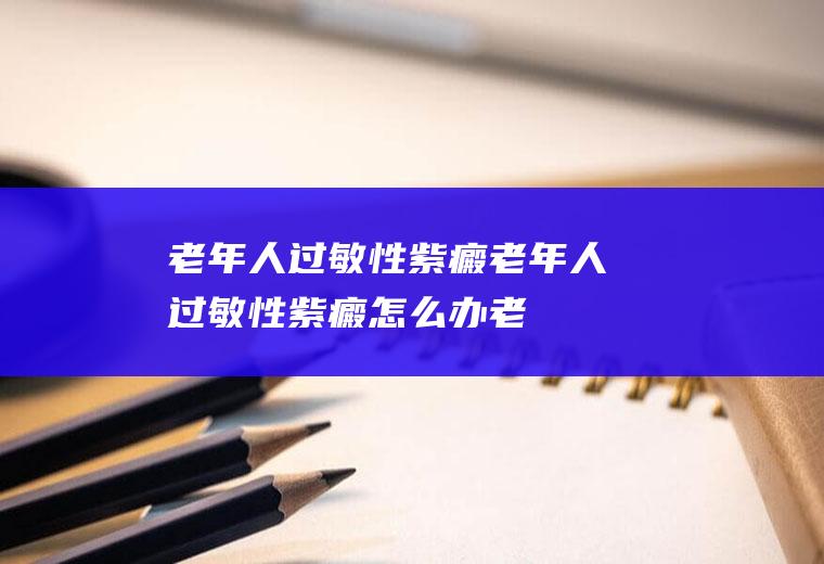 老年人过敏性紫癜_老年人过敏性紫癜怎么办_老年人过敏性紫癜吃什么好_老年人过敏性紫癜的症状