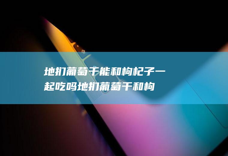 地扪葡萄干能和枸杞子一起吃吗_地扪葡萄干和枸杞子能一起吃吗/同吃