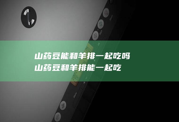 山药豆能和羊排一起吃吗_山药豆和羊排能一起吃吗/同吃