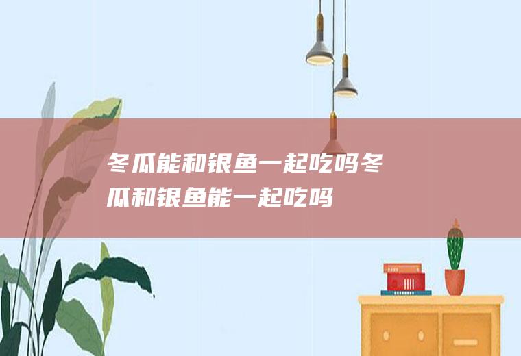 冬瓜能和银鱼一起吃吗_冬瓜和银鱼能一起吃吗/同吃