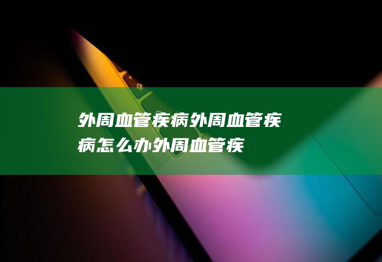 外周血管疾病_外周血管疾病怎么办_外周血管疾病吃什么好_外周血管疾病的症状