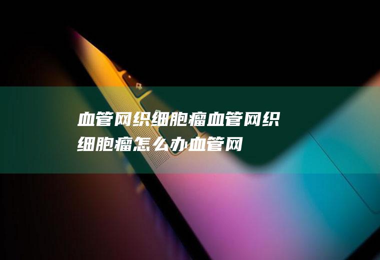 血管网织细胞瘤_血管网织细胞瘤怎么办_血管网织细胞瘤吃什么好_血管网织细胞瘤的症状