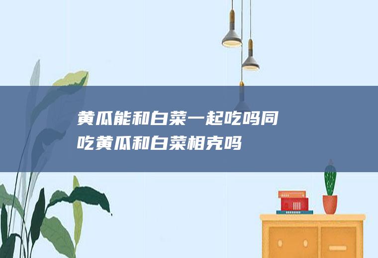 黄瓜能和白菜一起吃吗/同吃_黄瓜和白菜相克吗