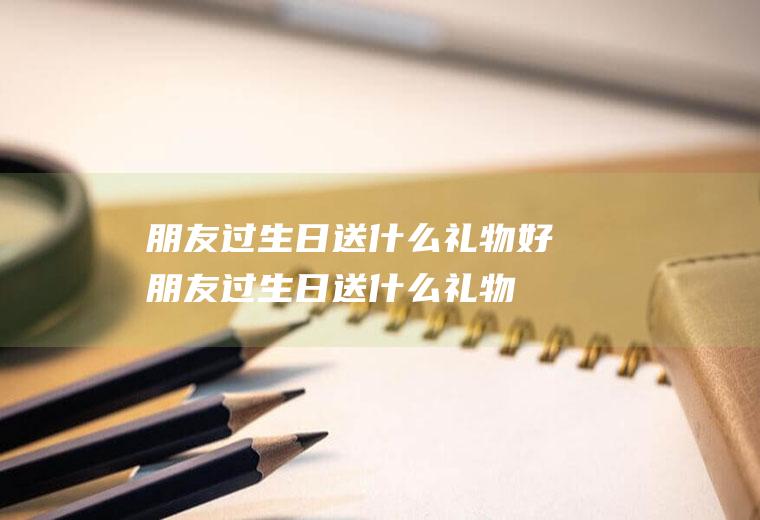 朋友过生日送什么礼物好(朋友过生日送什么礼物好小学生)