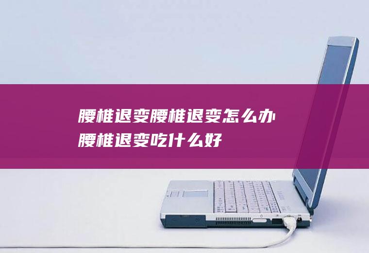 腰椎退变_腰椎退变怎么办_腰椎退变吃什么好_腰椎退变的症状