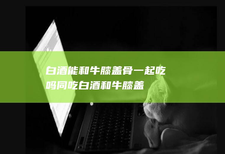 白酒能和牛膝盖骨一起吃吗/同吃_白酒和牛膝盖骨相克吗