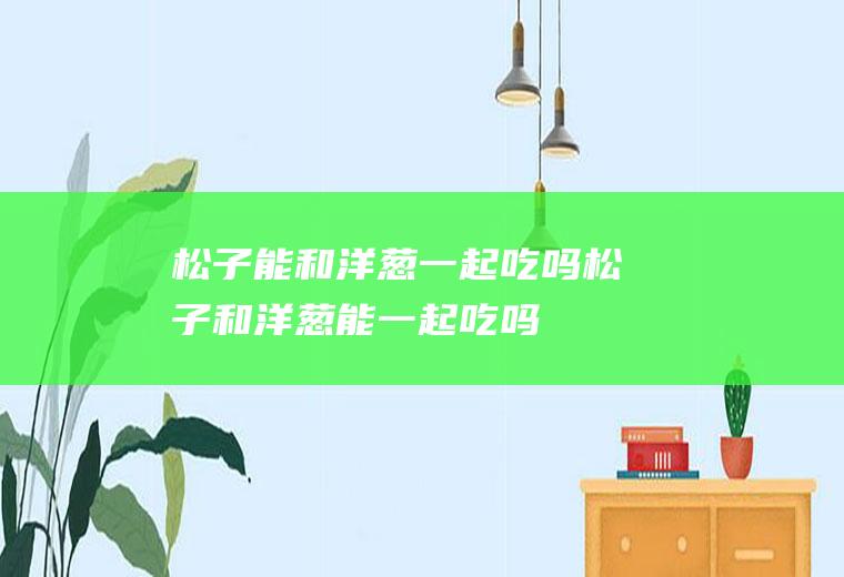 松子能和洋葱一起吃吗_松子和洋葱能一起吃吗/同吃