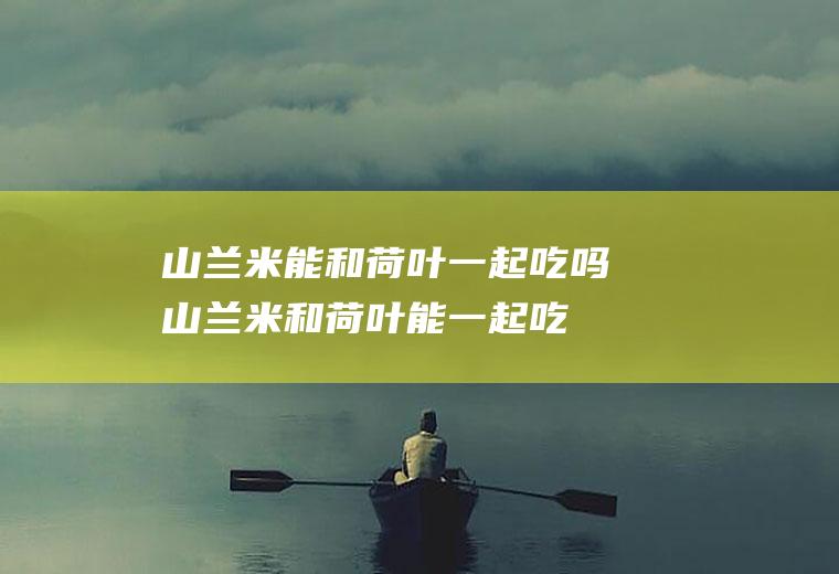 山兰米能和荷叶一起吃吗_山兰米和荷叶能一起吃吗/同吃