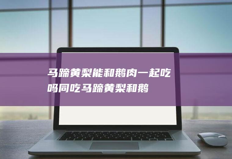 马蹄黄梨能和鹅肉一起吃吗/同吃_马蹄黄梨和鹅肉相克吗