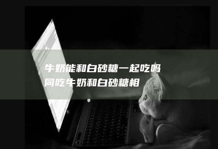 牛奶能和白砂糖一起吃吗/同吃_牛奶和白砂糖相克吗