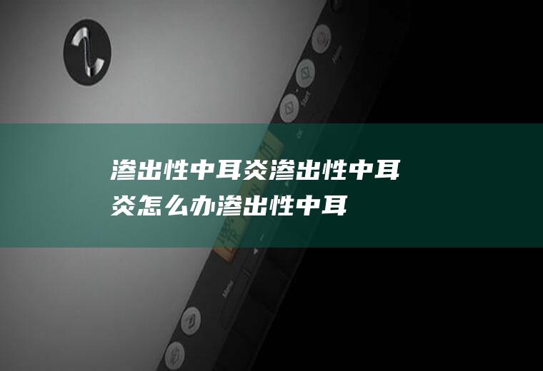 渗出性中耳炎_渗出性中耳炎怎么办_渗出性中耳炎吃什么好_渗出性中耳炎的症状