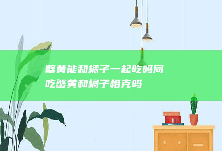 蟹黄能和橘子一起吃吗/同吃_蟹黄和橘子相克吗