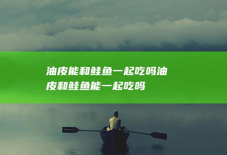 油皮能和鲑鱼一起吃吗_油皮和鲑鱼能一起吃吗/同吃