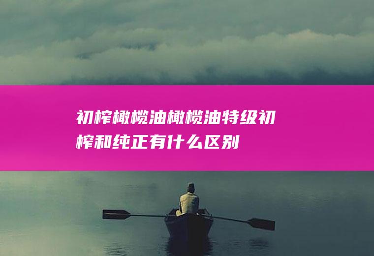 初榨橄榄油_橄榄油特级初榨和纯正有什么区别