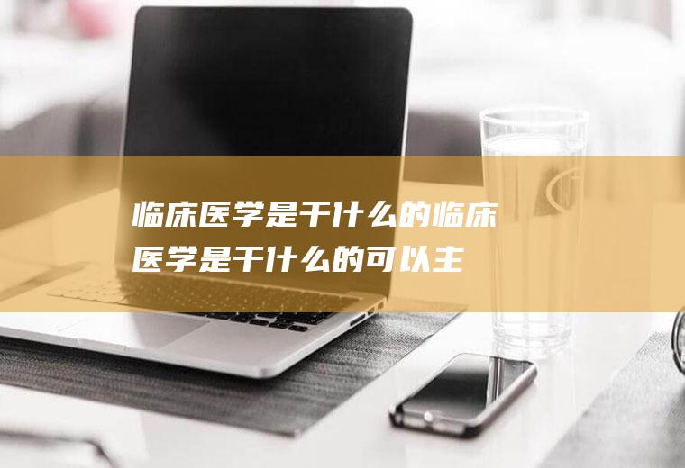 临床医学是干什么的(临床医学是干什么的可以主刀吗)