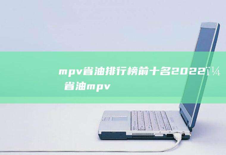 mpv省油排行榜前十名2022？(省油mpv)