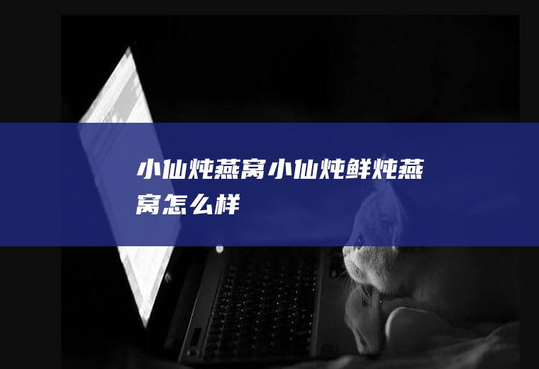 小仙炖燕窝_小仙炖鲜炖燕窝怎么样