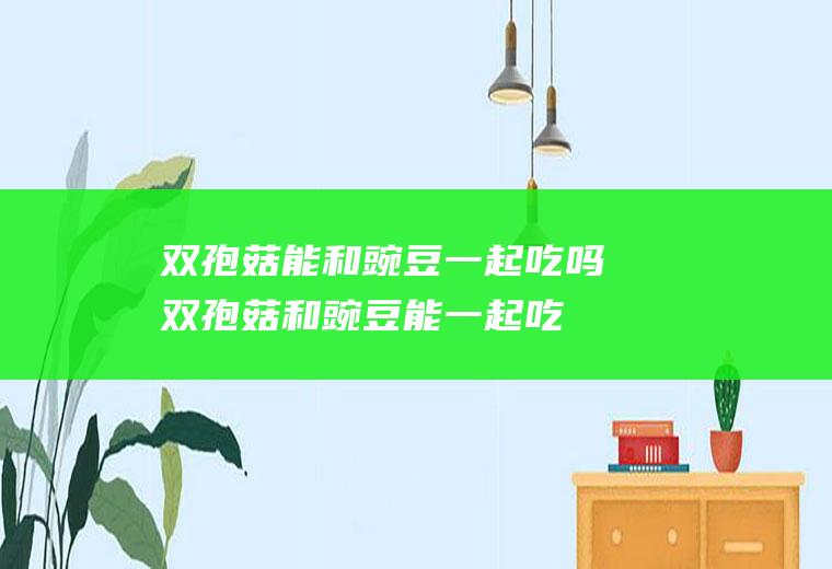 双孢菇能和豌豆一起吃吗_双孢菇和豌豆能一起吃吗/同吃