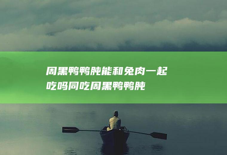 周黑鸭鸭肫能和兔肉一起吃吗/同吃_周黑鸭鸭肫和兔肉相克吗