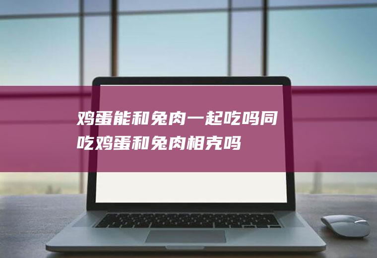 鸡蛋能和兔肉一起吃吗/同吃_鸡蛋和兔肉相克吗