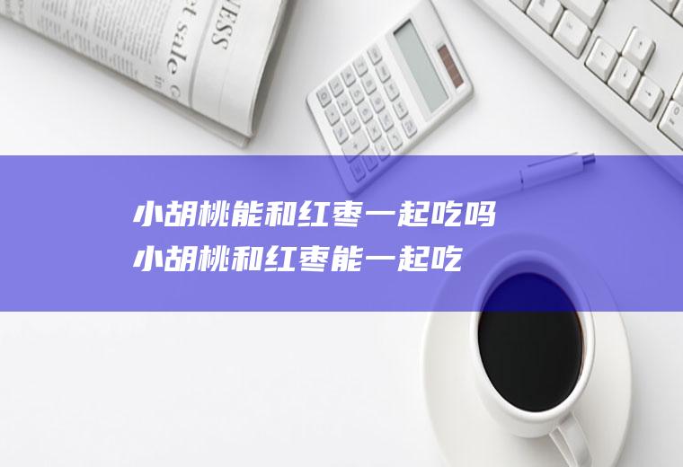 小胡桃能和红枣一起吃吗_小胡桃和红枣能一起吃吗/同吃