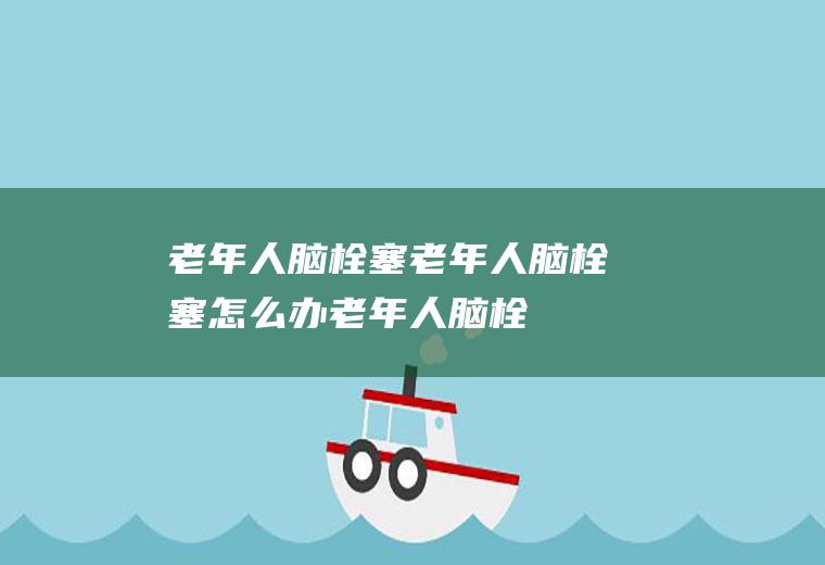 老年人脑栓塞_老年人脑栓塞怎么办_老年人脑栓塞吃什么好_老年人脑栓塞的症状