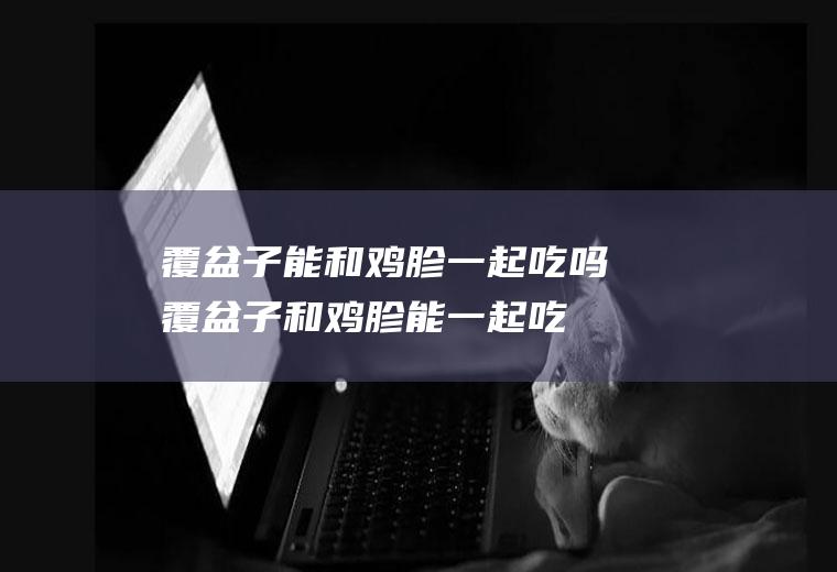 覆盆子能和鸡胗一起吃吗_覆盆子和鸡胗能一起吃吗/同吃