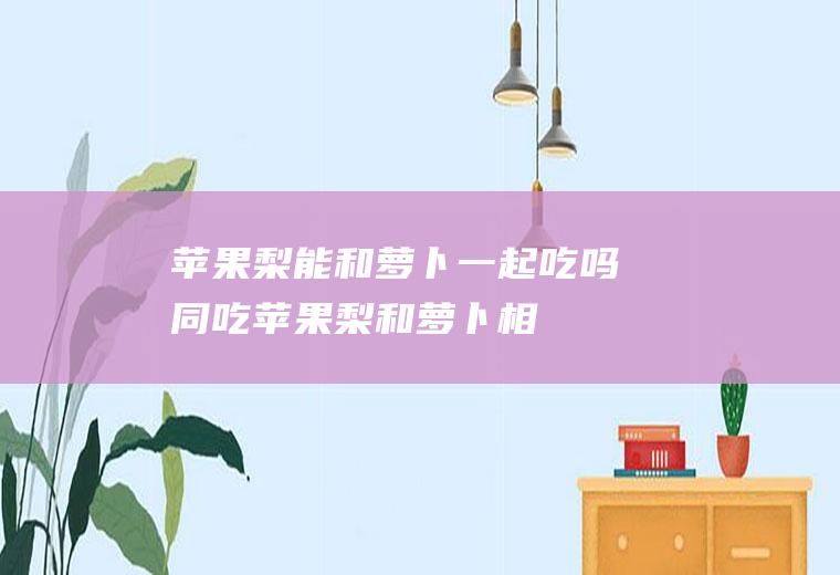 苹果梨能和萝卜一起吃吗/同吃_苹果梨和萝卜相克吗