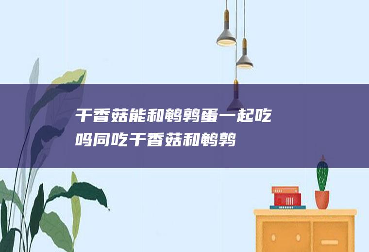 干香菇能和鹌鹑蛋一起吃吗/同吃_干香菇和鹌鹑蛋相克吗