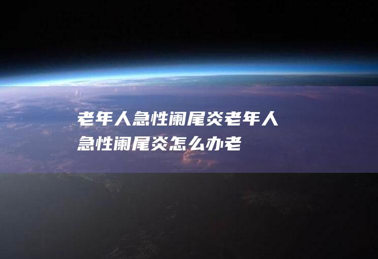 老年人急性阑尾炎_老年人急性阑尾炎怎么办_老年人急性阑尾炎吃什么好_老年人急性阑尾炎的症状