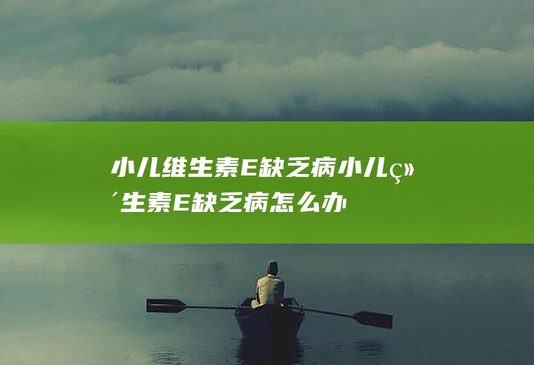 小儿维生素E缺乏病_小儿维生素E缺乏病怎么办_小儿维生素E缺乏病吃什么好_小儿维生素E缺乏病的症状