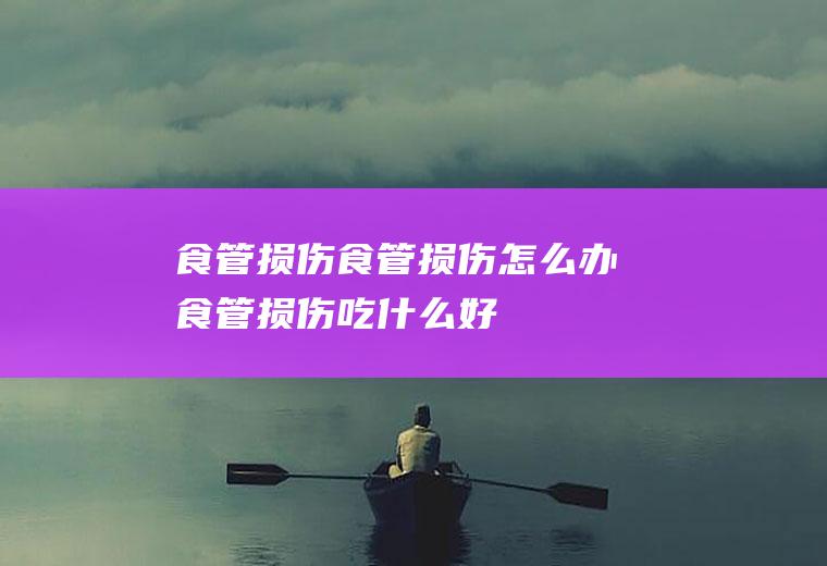 食管损伤_食管损伤怎么办_食管损伤吃什么好_食管损伤的症状